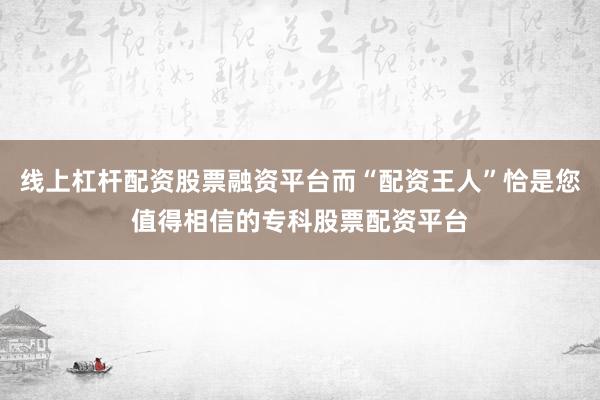 线上杠杆配资股票融资平台而“配资王人”恰是您值得相信的专科股票配资平台