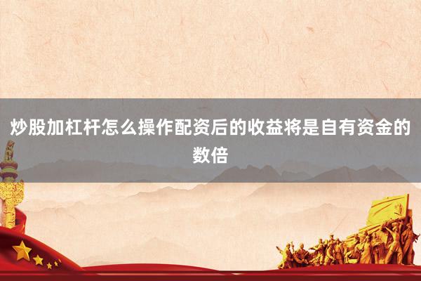 炒股加杠杆怎么操作配资后的收益将是自有资金的数倍