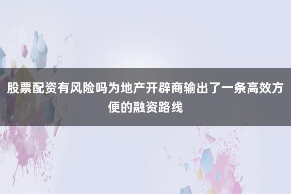 股票配资有风险吗为地产开辟商输出了一条高效方便的融资路线
