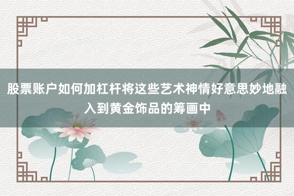 股票账户如何加杠杆将这些艺术神情好意思妙地融入到黄金饰品的筹画中