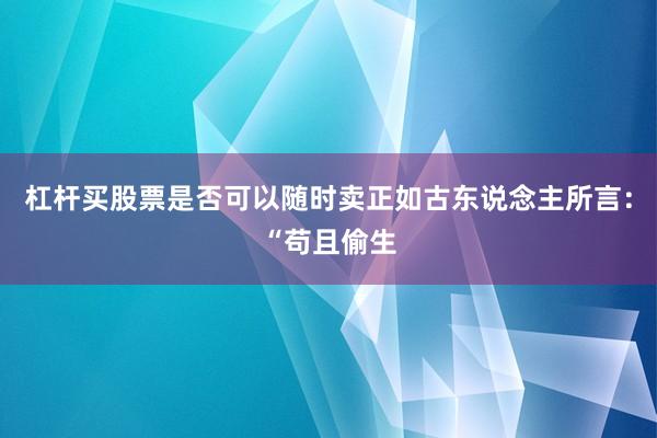 杠杆买股票是否可以随时卖正如古东说念主所言：“苟且偷生
