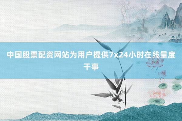 中国股票配资网站为用户提供7x24小时在线量度干事