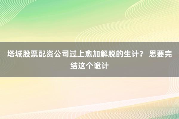 塔城股票配资公司过上愈加解脱的生计？ 思要完结这个诡计