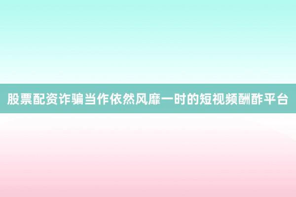 股票配资诈骗当作依然风靡一时的短视频酬酢平台