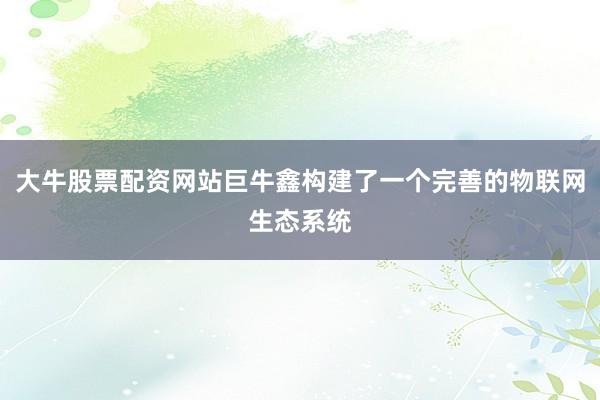 大牛股票配资网站巨牛鑫构建了一个完善的物联网生态系统