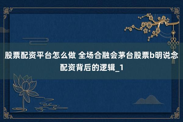 股票配资平台怎么做 全场合融会茅台股票b明说念配资背后的逻辑_1