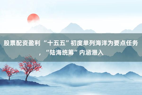 股票配资盈利 “十五五”初度单列海洋为要点任务，“陆海统筹”内涵潜入