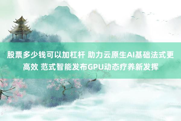 股票多少钱可以加杠杆 助力云原生AI基础法式更高效 范式智能发布GPU动态疗养新发挥