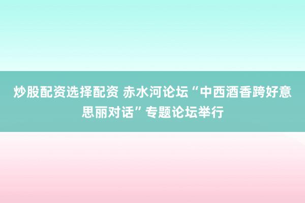 炒股配资选择配资 赤水河论坛“中西酒香跨好意思丽对话”专题论坛举行