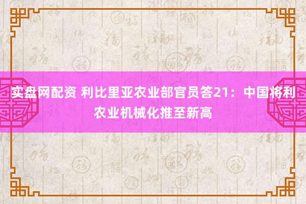 实盘网配资 利比里亚农业部官员答21：中国将利农业机械化推至新高