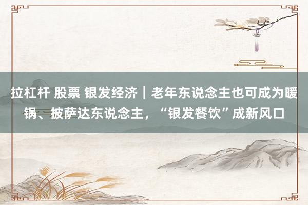 拉杠杆 股票 银发经济｜老年东说念主也可成为暖锅、披萨达东说念主，“银发餐饮”成新风口