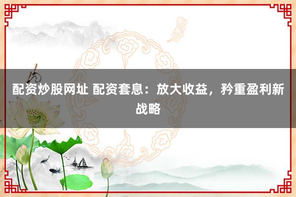 配资炒股网址 配资套息：放大收益，矜重盈利新战略