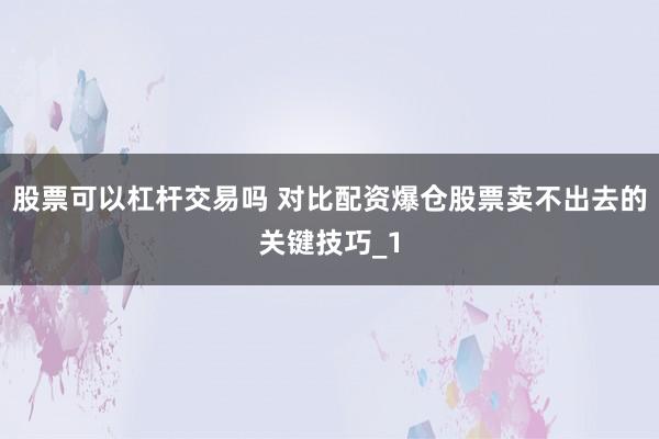 股票可以杠杆交易吗 对比配资爆仓股票卖不出去的关键技巧_1