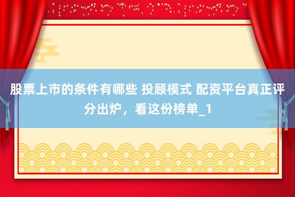 股票上市的条件有哪些 投顾模式 配资平台真正评分出炉，看这份榜单_1