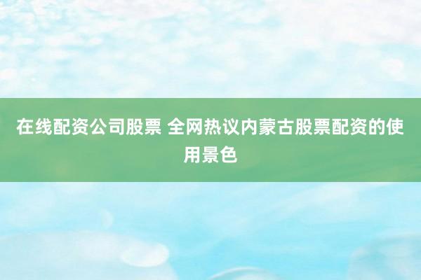在线配资公司股票 全网热议内蒙古股票配资的使用景色