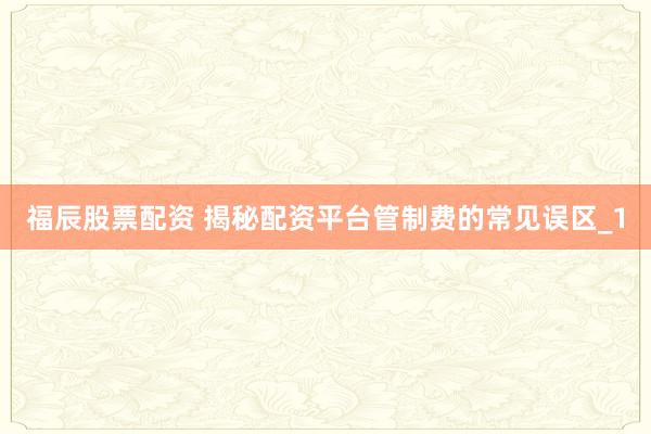 福辰股票配资 揭秘配资平台管制费的常见误区_1