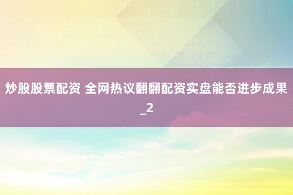 炒股股票配资 全网热议翻翻配资实盘能否进步成果_2
