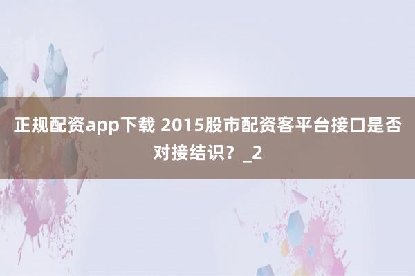 正规配资app下载 2015股市配资客平台接口是否对接结识?_2